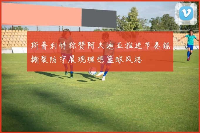 斯普利特称赞阿夫迪亚推进节奏能撕裂防守展现理想篮球风格