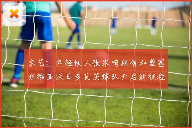 朱艺：年轻铁人张家鸣租借加盟塞尔维亚沃日多瓦茨球队开启新征程