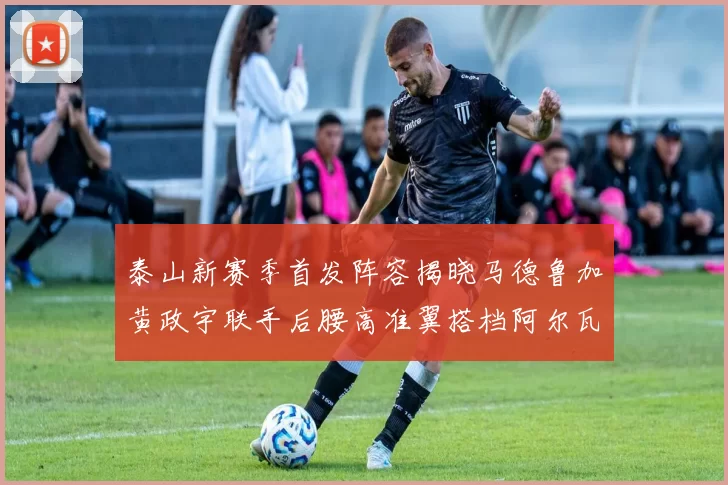 泰山新赛季首发阵容揭晓马德鲁加黄政宇联手后腰高准翼搭档阿尔瓦罗