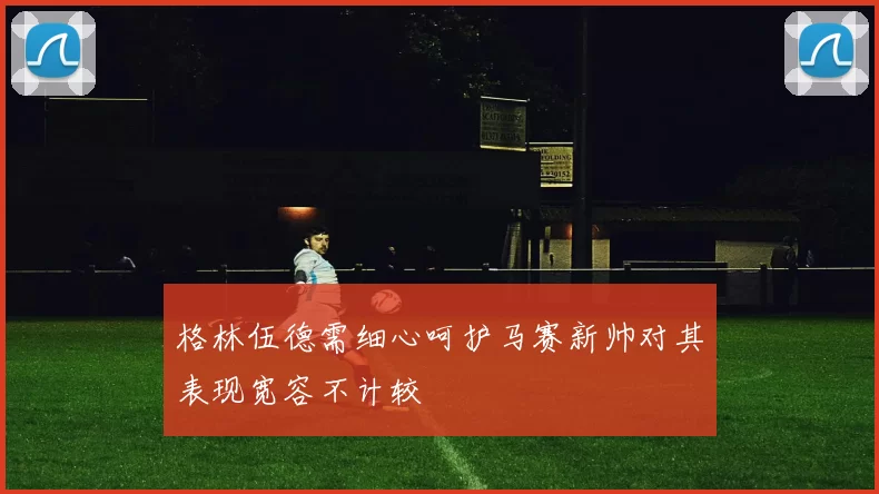 格林伍德需细心呵护马赛新帅对其表现宽容不计较