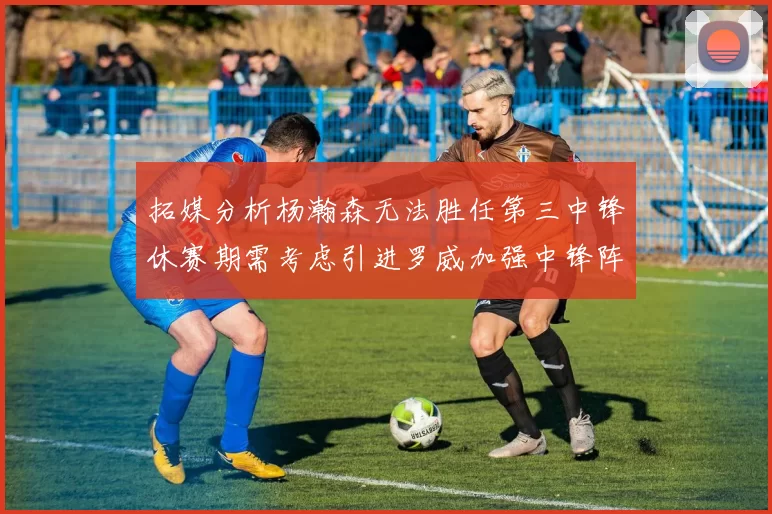 拓媒分析杨瀚森无法胜任第三中锋休赛期需考虑引进罗威加强中锋阵容
