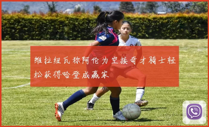 维拉纽瓦称阿伦为空接奇才骑士轻松获得哈登成赢家