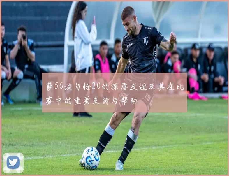 萨56谈与恰20的深厚友谊及其在比赛中的重要支持与帮助