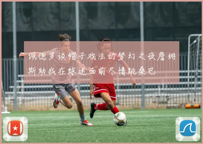 佩德罗谈帽子戏法的梦幻之夜詹姆斯助我在球迷面前尽情跳桑巴