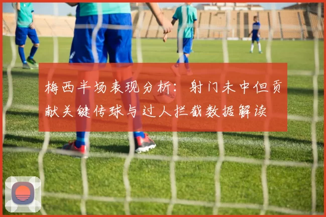 梅西半场表现分析：射门未中但贡献关键传球与过人拦截数据解读