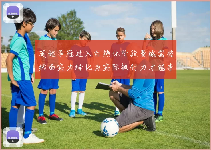 英超争冠进入白热化阶段曼城需将纸面实力转化为实际执行力才能夺冠