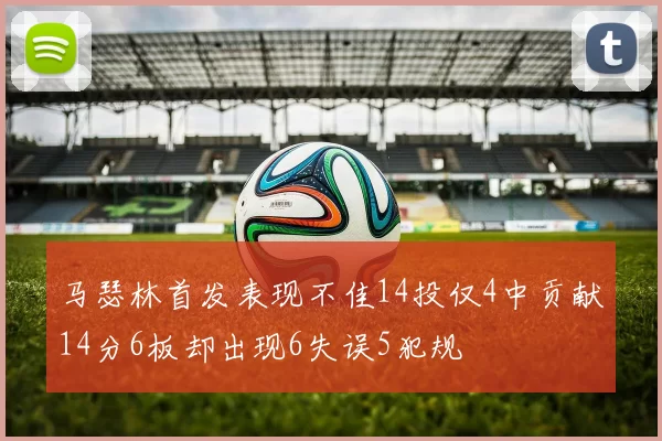 马瑟林首发表现不佳14投仅4中贡献14分6板却出现6失误5犯规