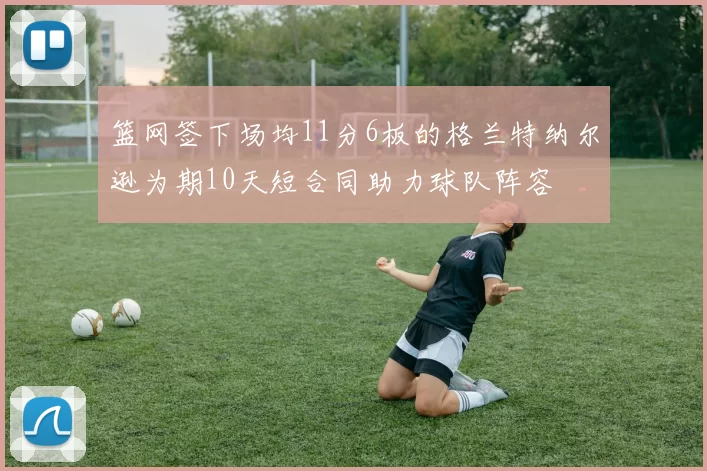 篮网签下场均11分6板的格兰特纳尔逊为期10天短合同助力球队阵容