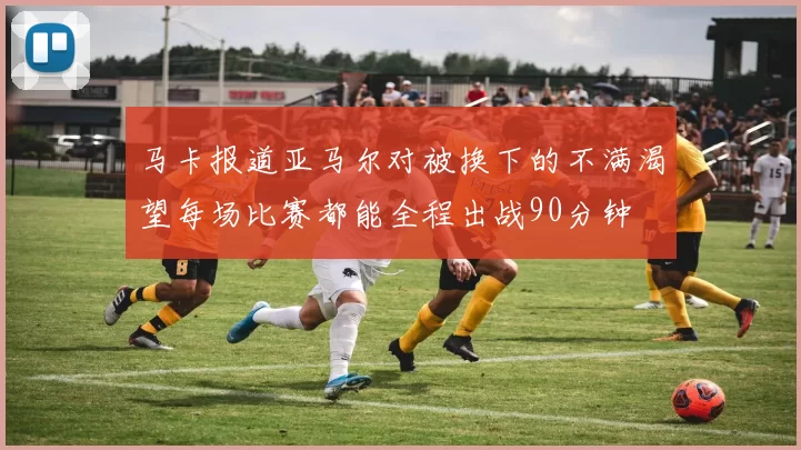 马卡报道亚马尔对被换下的不满渴望每场比赛都能全程出战90分钟